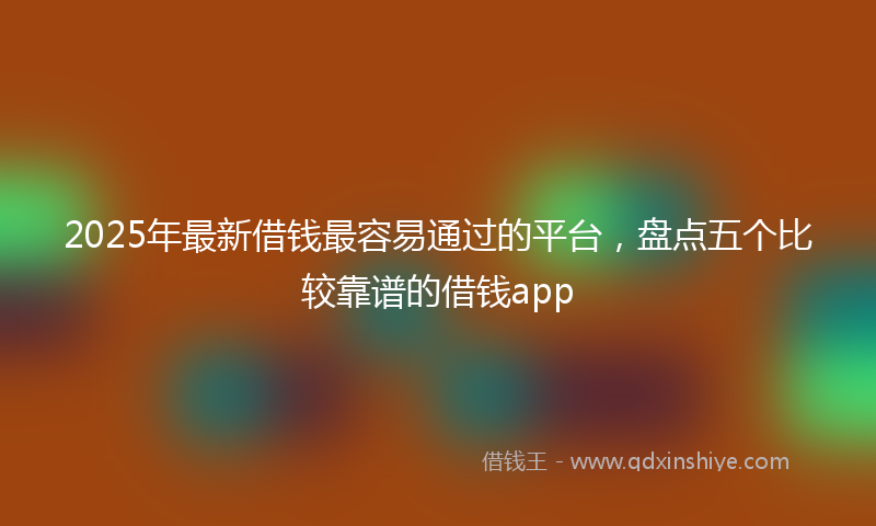 2025年最新借钱最容易通过的平台，盘点五个比较靠谱的借钱app