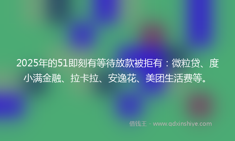 2025年的51即刻有等待放款被拒有：微粒贷、度小满金融、拉卡拉、安逸花、美团生活费等。