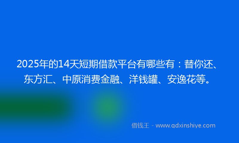 2025年的14天短期借款平台有哪些有：替你还、东方汇、中原消费金融、洋钱罐、安逸花等。