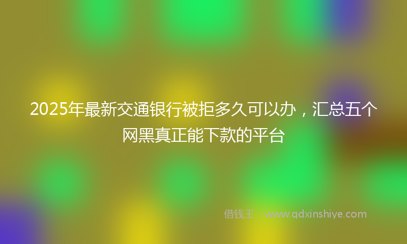 2025年最新交通银行被拒多久可以办，汇总五个网黑真正能下款的平台