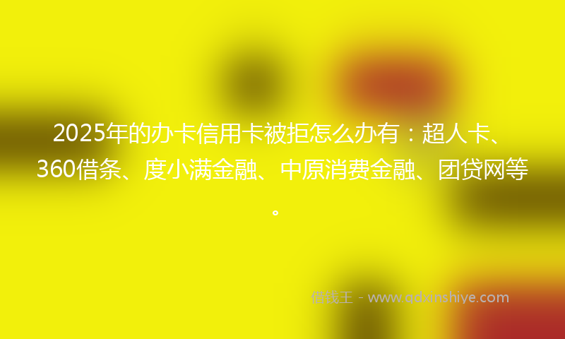 2025年的办卡信用卡被拒怎么办有：超人卡、360借条、度小满金融、中原消费金融、团贷网等。