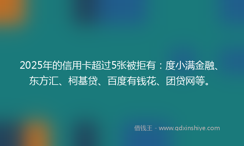 2025年的信用卡超过5张被拒有：度小满金融、东方汇、柯基贷、百度有钱花、团贷网等。