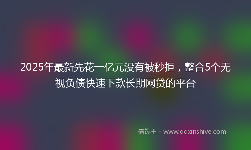 2025年最新先花一亿元没有被秒拒，整合5个无视负债快速下款长期网贷的平台