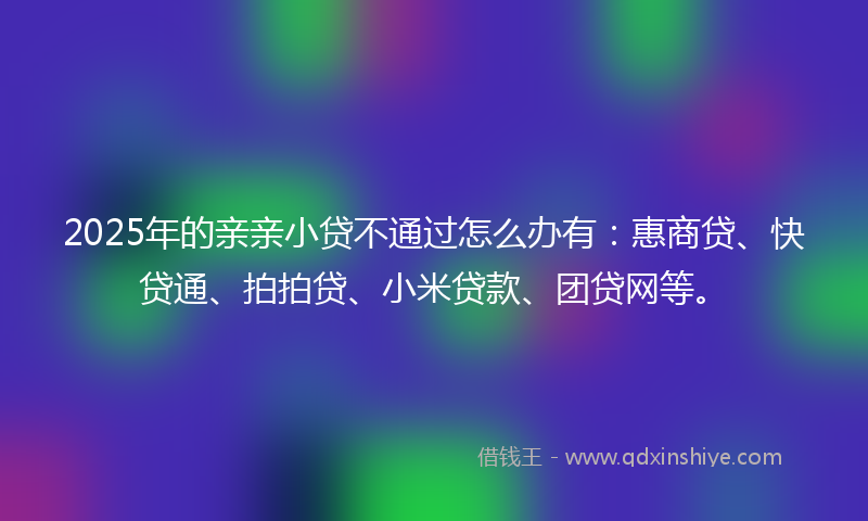 2025年的亲亲小贷不通过怎么办有：惠商贷、快贷通、拍拍贷、小米贷款、团贷网等。