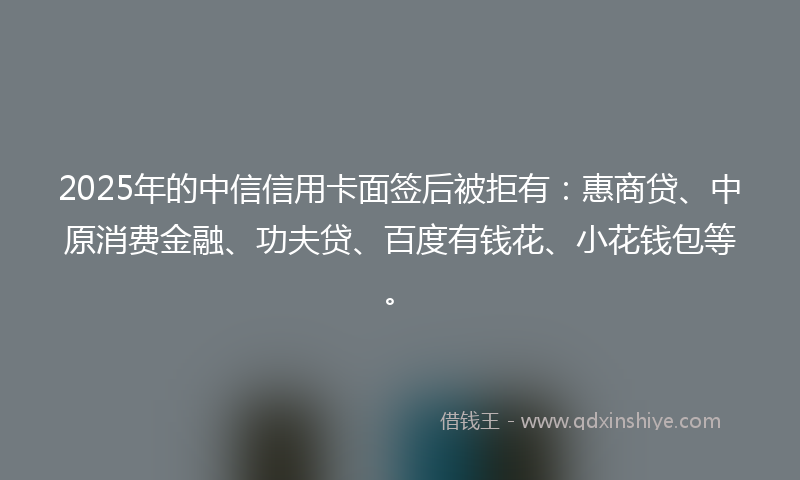 2025年的中信信用卡面签后被拒有：惠商贷、中原消费金融、功夫贷、百度有钱花、小花钱包等。