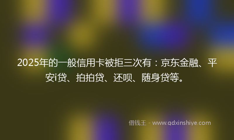 2025年的一般信用卡被拒三次有：京东金融、平安i贷、拍拍贷、还呗、随身贷等。