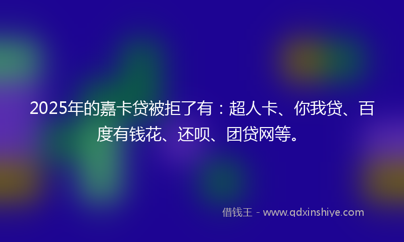 2025年的嘉卡贷被拒了有：超人卡、你我贷、百度有钱花、还呗、团贷网等。