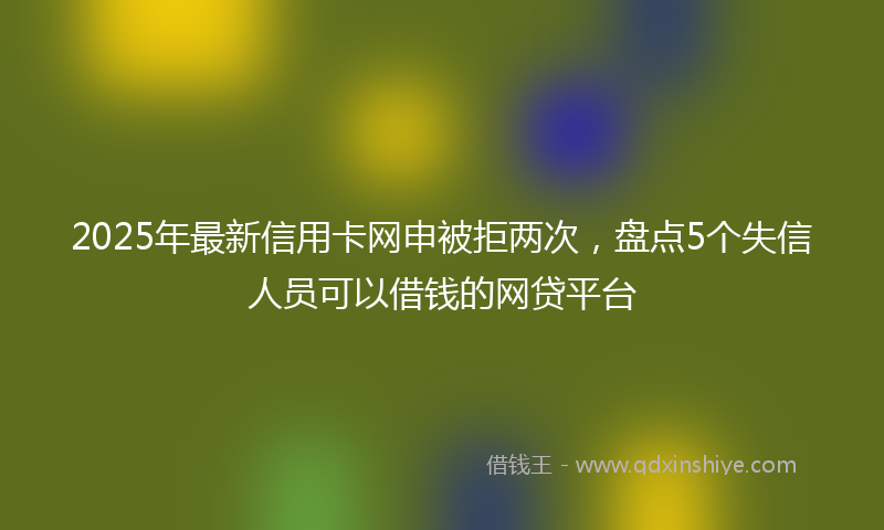 2025年最新信用卡网申被拒两次，盘点5个失信人员可以借钱的网贷平台
