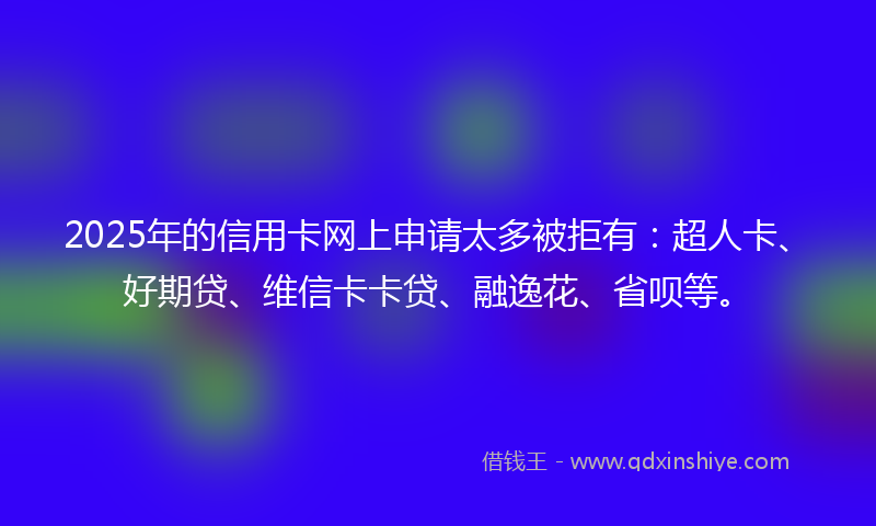 2025年的信用卡网上申请太多被拒有：超人卡、好期贷、维信卡卡贷、融逸花、省呗等。