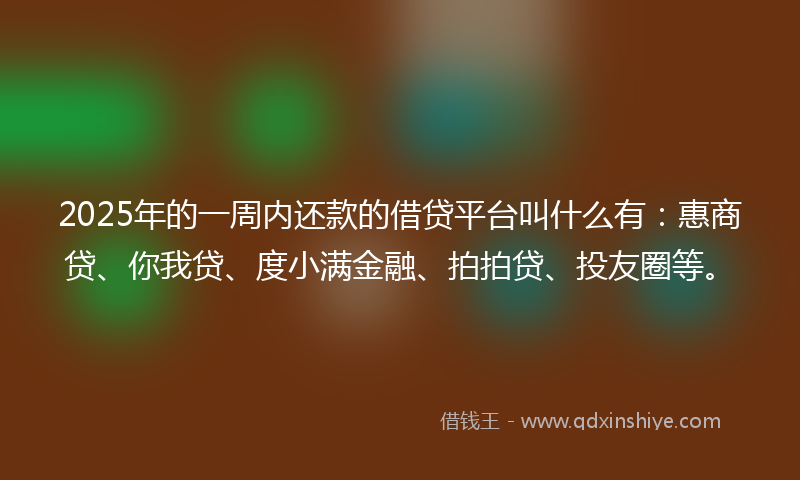 2025年的一周内还款的借贷平台叫什么有：惠商贷、你我贷、度小满金融、拍拍贷、投友圈等。
