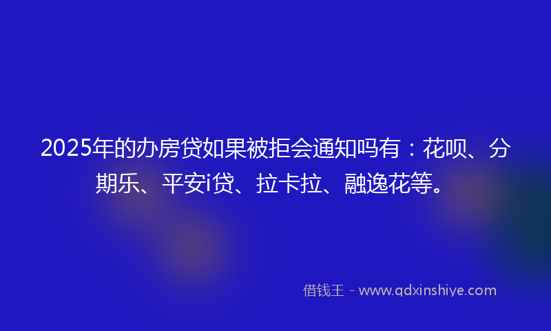 2025年的办房贷如果被拒会通知吗有：花呗、分期乐、平安i贷、拉卡拉、融逸花等。