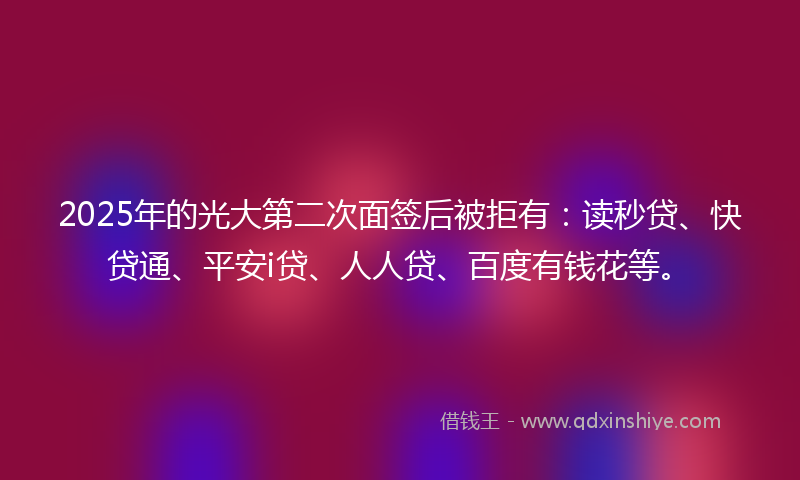 2025年的光大第二次面签后被拒有：读秒贷、快贷通、平安i贷、人人贷、百度有钱花等。