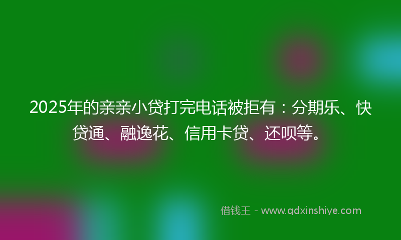 2025年的亲亲小贷打完电话被拒有：分期乐、快贷通、融逸花、信用卡贷、还呗等。