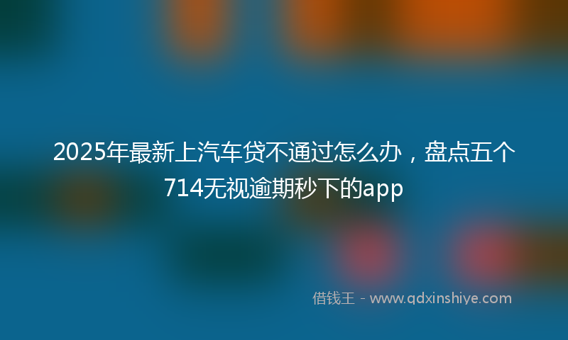 2025年最新上汽车贷不通过怎么办，盘点五个714无视逾期秒下的app