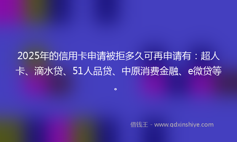 2025年的信用卡申请被拒多久可再申请有：超人卡、滴水贷、51人品贷、中原消费金融、e微贷等。
