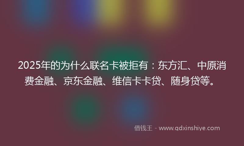 2025年的为什么联名卡被拒有:东方汇、中原消费金融、京东金融、维信卡卡贷、随身贷等。