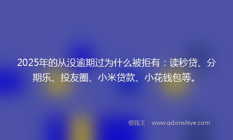 2025年的从没逾期过为什么被拒有：读秒贷、分期乐、投友圈、小米贷款、小花钱包等。