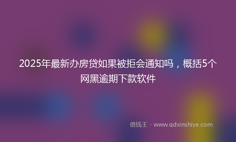 2025年最新办房贷如果被拒会通知吗，概括5个网黑逾期下款软件