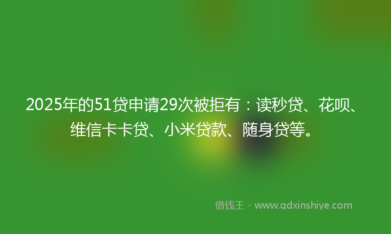 2025年的51贷申请29次被拒有：读秒贷、花呗、维信卡卡贷、小米贷款、随身贷等。