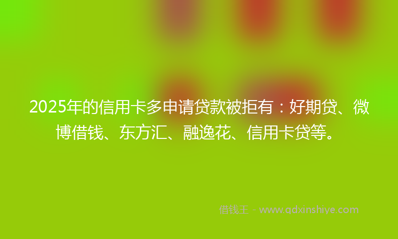 2025年的信用卡多申请贷款被拒有：好期贷、微博借钱、东方汇、融逸花、信用卡贷等。