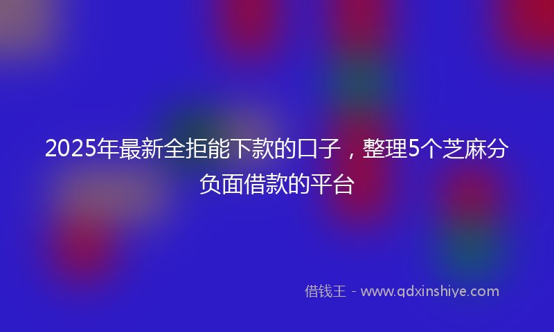 2025年最新全拒能下款的口子，整理5个芝麻分负面借款的平台