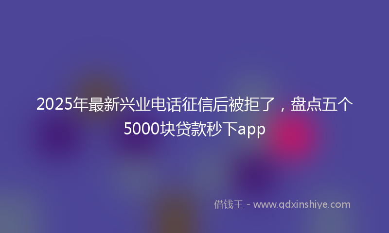 2025年最新兴业电话征信后被拒了，盘点五个5000块贷款秒下app