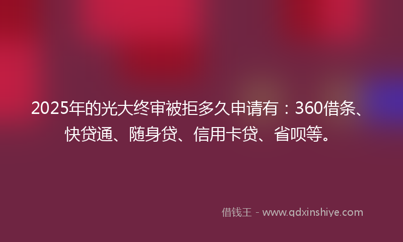 2025年的光大终审被拒多久申请有：360借条、快贷通、随身贷、信用卡贷、省呗等。