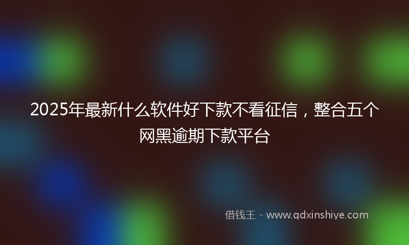 2025年最新什么软件好下款不看征信，整合五个网黑逾期下款平台