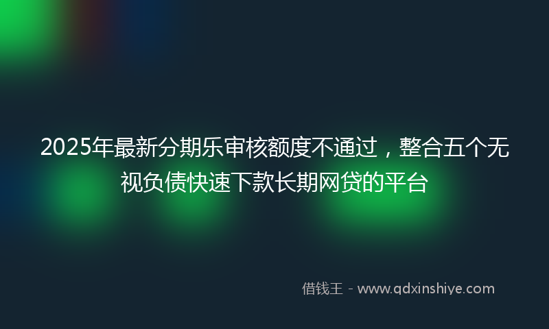 2025年最新分期乐审核额度不通过，整合五个无视负债快速下款长期网贷的平台