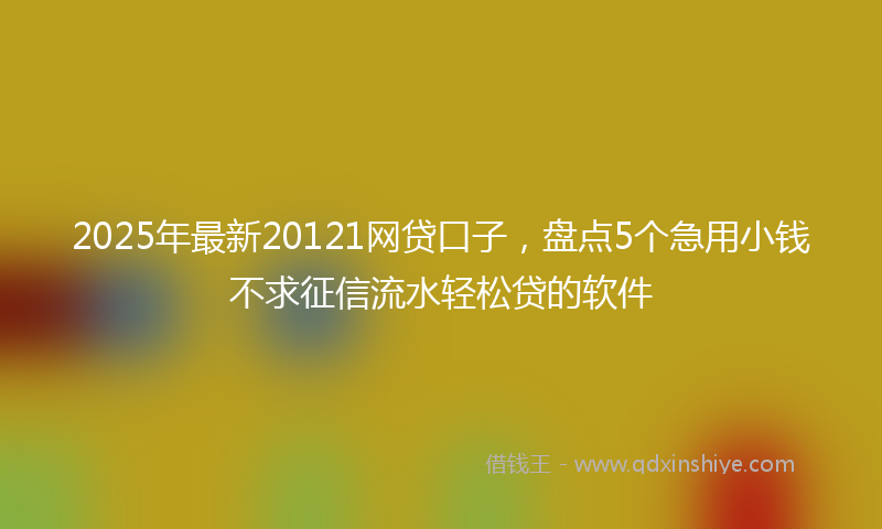 2025年最新20121网贷口子，盘点5个急用小钱不求征信流水轻松贷的软件