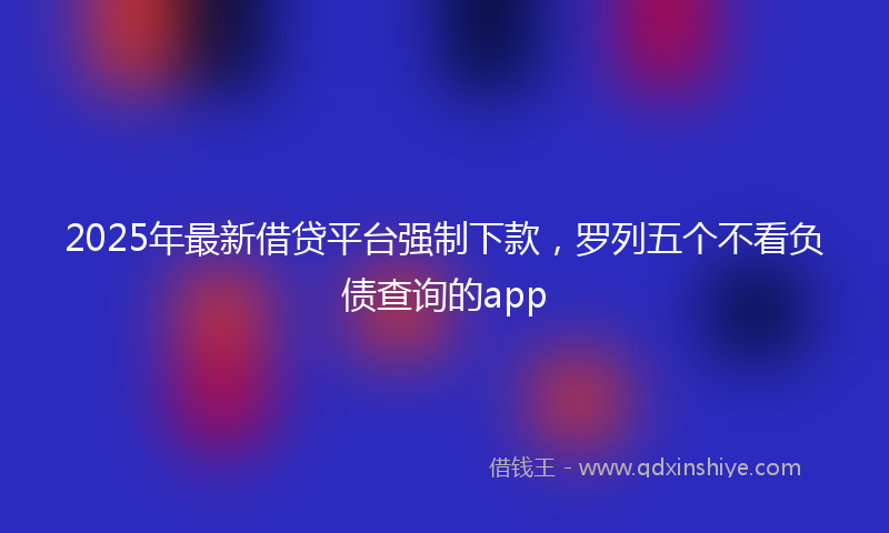 2025年最新借贷平台强制下款，罗列五个不看负债查询的app