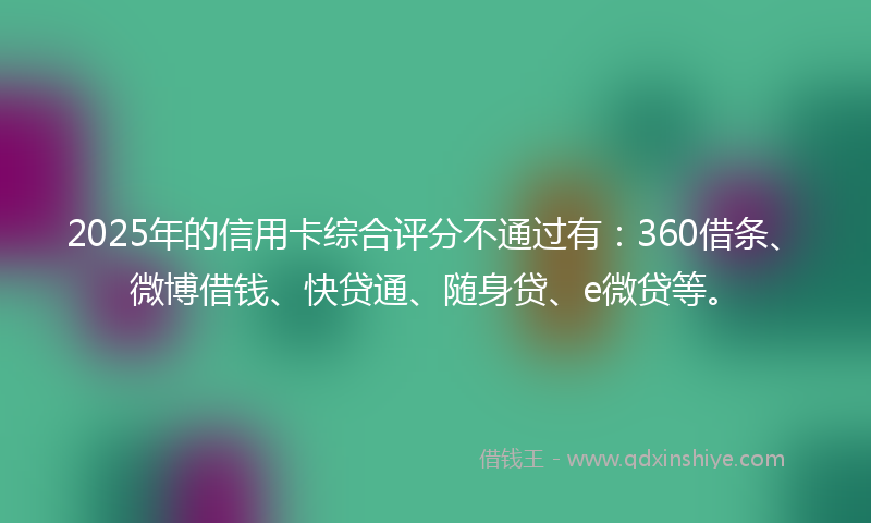 2025年的信用卡综合评分不通过有：360借条、微博借钱、快贷通、随身贷、e微贷等。