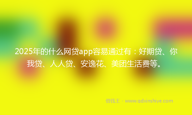 2025年的什么网贷app容易通过有：好期贷、你我贷、人人贷、安逸花、美团生活费等。