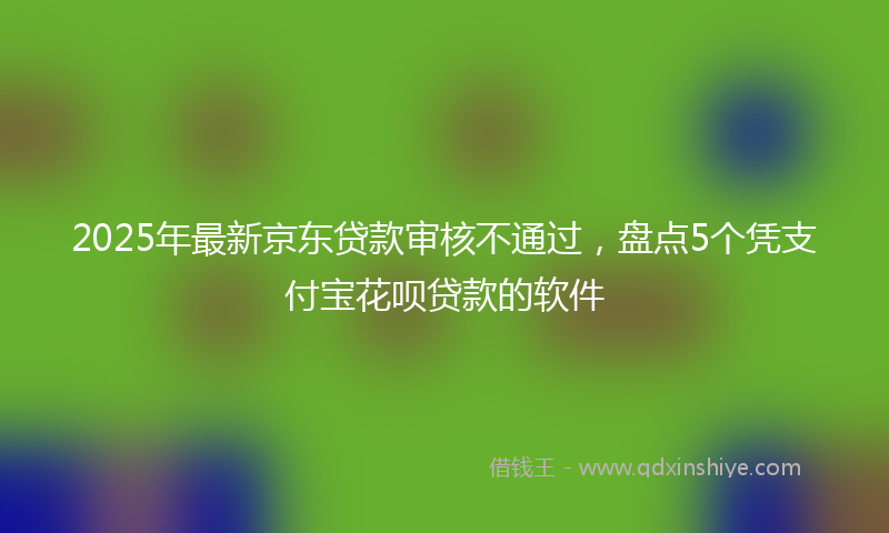 2025年最新京东贷款审核不通过，盘点5个凭支付宝花呗贷款的软件