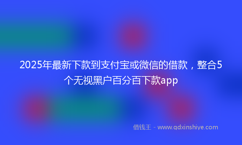 2025年最新下款到支付宝或微信的借款，整合5个无视黑户百分百下款app