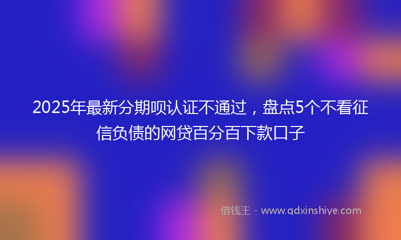 2025年最新分期呗认证不通过，盘点5个不看征信负债的网贷百分百下款口子
