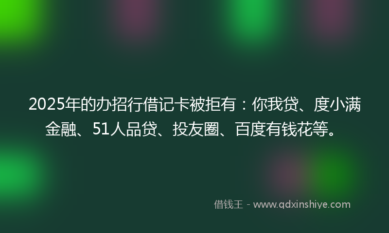 2025年的办招行借记卡被拒有：你我贷、度小满金融、51人品贷、投友圈、百度有钱花等。