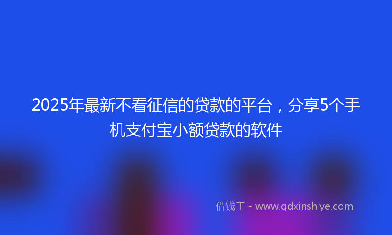 2025年最新不看征信的贷款的平台，分享5个手机支付宝小额贷款的软件