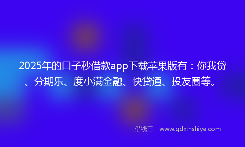 2025年的口子秒借款app下载苹果版有：你我贷、分期乐、度小满金融、快贷通、投友圈等。
