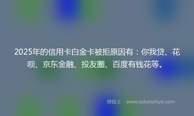 2025年的信用卡白金卡被拒原因有：你我贷、花呗、京东金融、投友圈、百度有钱花等。