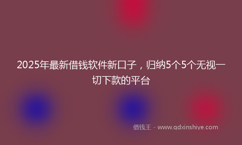 2025年最新借钱软件新口子，归纳5个5个无视一切下款的平台