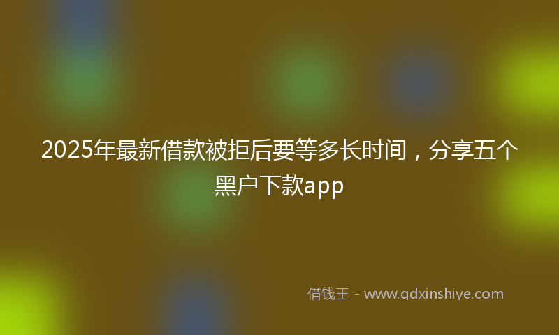 2025年最新借款被拒后要等多长时间，分享五个黑户下款app