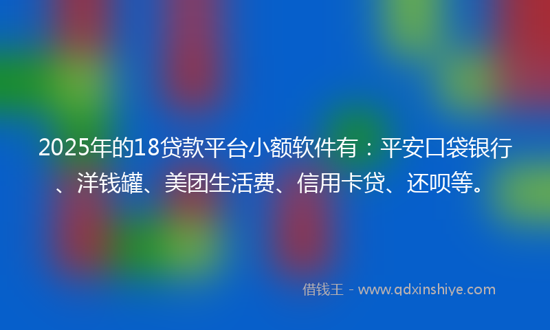 2025年的18贷款平台小额软件有：平安口袋银行、洋钱罐、美团生活费、信用卡贷、还呗等。