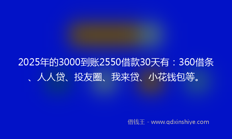 2025年的3000到账2550借款30天有：360借条、人人贷、投友圈、我来贷、小花钱包等。