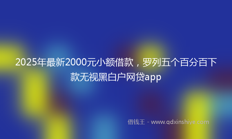 2025年最新2000元小额借款，罗列五个百分百下款无视黑白户网贷app