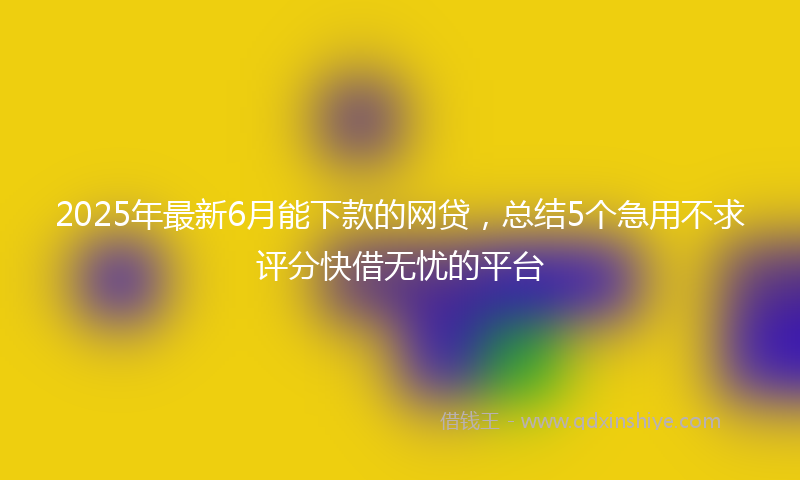2025年最新6月能下款的网贷，总结5个急用不求评分快借无忧的平台