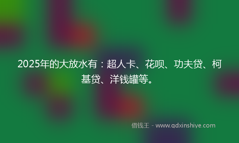 2025年的大放水有：超人卡、花呗、功夫贷、柯基贷、洋钱罐等。