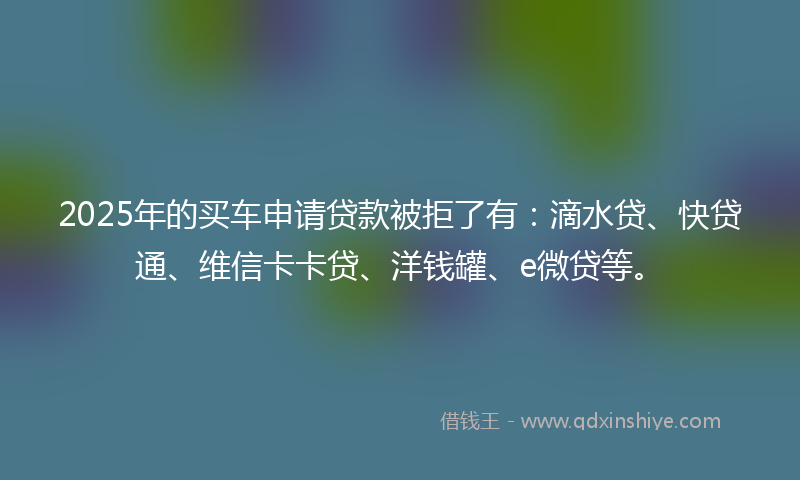 2025年的买车申请贷款被拒了有：滴水贷、快贷通、维信卡卡贷、洋钱罐、e微贷等。