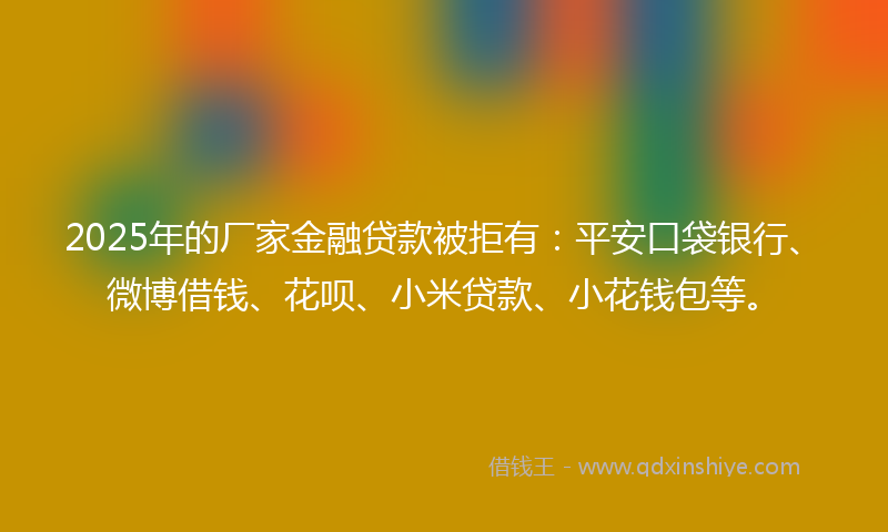 2025年的厂家金融贷款被拒有：平安口袋银行、微博借钱、花呗、小米贷款、小花钱包等。