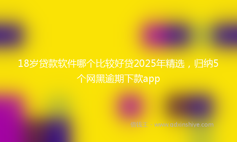18岁贷款软件哪个比较好贷2025年精选，归纳5个网黑逾期下款app